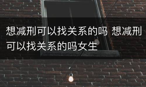 想减刑可以找关系的吗 想减刑可以找关系的吗女生