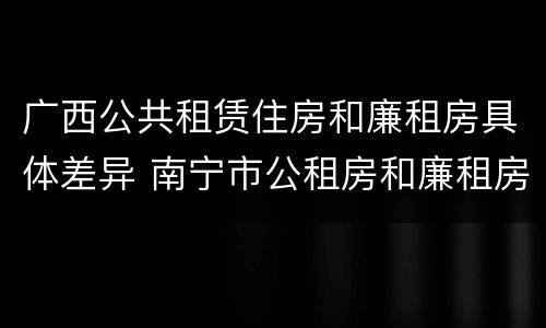 广西公共租赁住房和廉租房具体差异 南宁市公租房和廉租房的区别