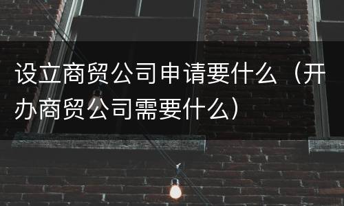 设立商贸公司申请要什么（开办商贸公司需要什么）