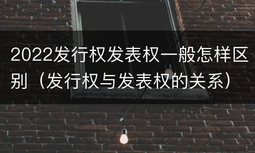 2022发行权发表权一般怎样区别（发行权与发表权的关系）