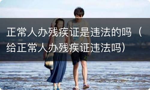 正常人办残疾证是违法的吗（给正常人办残疾证违法吗）