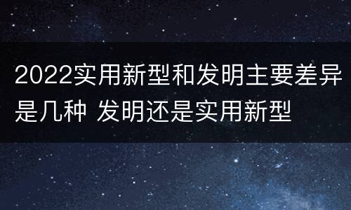 2022实用新型和发明主要差异是几种 发明还是实用新型