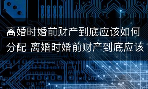 离婚时婚前财产到底应该如何分配 离婚时婚前财产到底应该如何分配呢