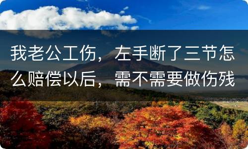 我老公工伤，左手断了三节怎么赔偿以后，需不需要做伤残鉴定
