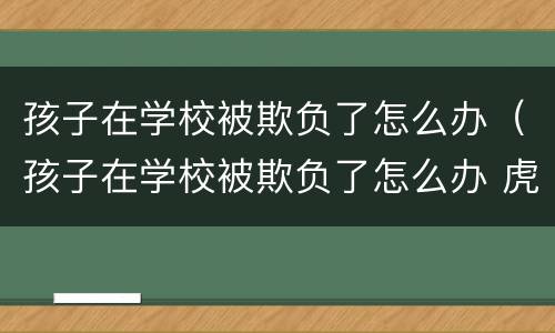 孩子在学校被欺负了怎么办（孩子在学校被欺负了怎么办 虎扑）