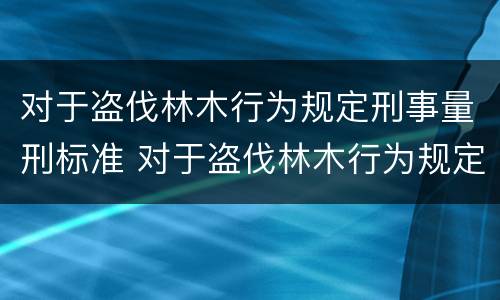 对于盗伐林木行为规定刑事量刑标准 对于盗伐林木行为规定刑事量刑标准是多少
