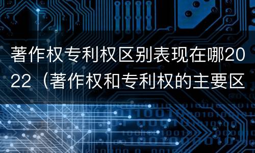 著作权专利权区别表现在哪2022（著作权和专利权的主要区别）