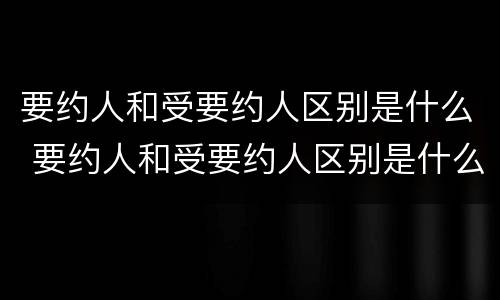 要约人和受要约人区别是什么 要约人和受要约人区别是什么意思