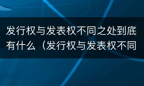 发行权与发表权不同之处到底有什么（发行权与发表权不同之处到底有什么作用）