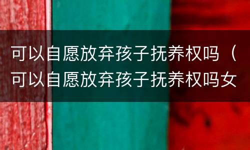 可以自愿放弃孩子抚养权吗（可以自愿放弃孩子抚养权吗女方）