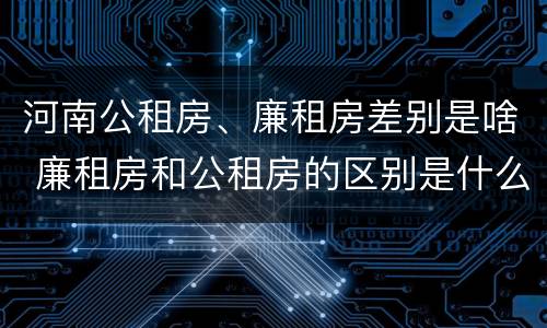 河南公租房、廉租房差别是啥 廉租房和公租房的区别是什么