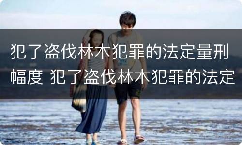 犯了盗伐林木犯罪的法定量刑幅度 犯了盗伐林木犯罪的法定量刑幅度有多大