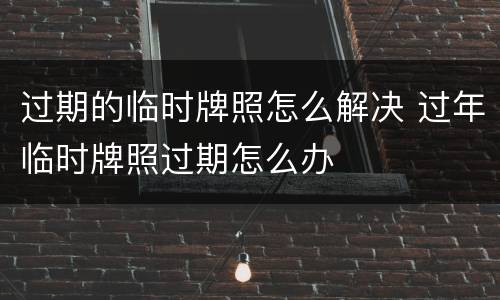 过期的临时牌照怎么解决 过年临时牌照过期怎么办