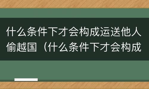 什么条件下才会构成运送他人偷越国（什么条件下才会构成运送他人偷越国境罪）
