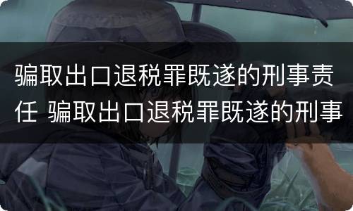 骗取出口退税罪既遂的刑事责任 骗取出口退税罪既遂的刑事责任