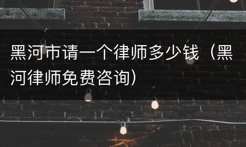 黑河市请一个律师多少钱（黑河律师免费咨询）