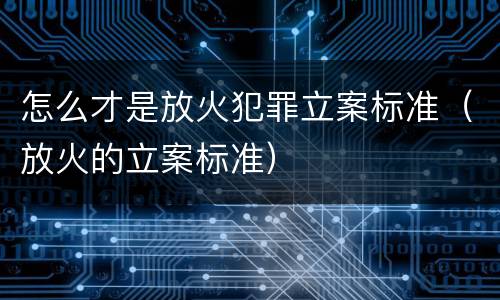 怎么才是放火犯罪立案标准（放火的立案标准）