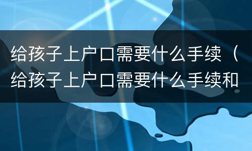 给孩子上户口需要什么手续（给孩子上户口需要什么手续和证件2021）