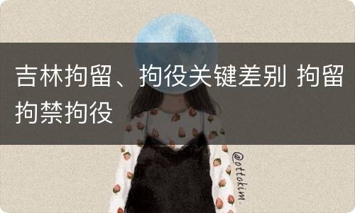吉林拘留、拘役关键差别 拘留拘禁拘役