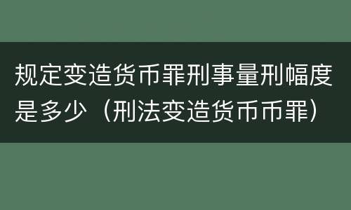 规定变造货币罪刑事量刑幅度是多少（刑法变造货币币罪）