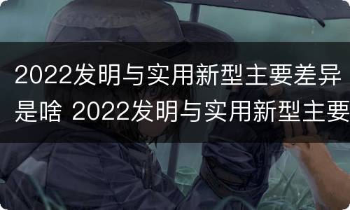 2022发明与实用新型主要差异是啥 2022发明与实用新型主要差异是啥呢