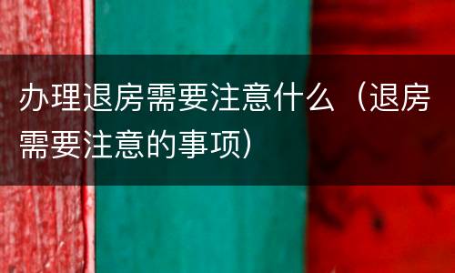 办理退房需要注意什么（退房需要注意的事项）