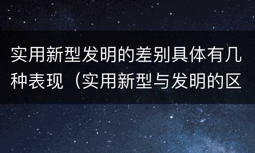 实用新型发明的差别具体有几种表现（实用新型与发明的区别有哪些）