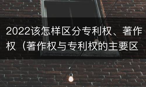 2022该怎样区分专利权、著作权（著作权与专利权的主要区别）