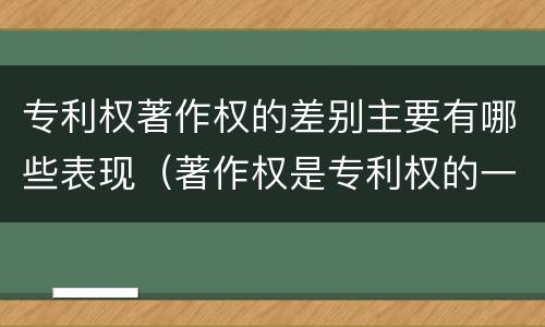 专利权著作权的差别主要有哪些表现（著作权是专利权的一种吗）