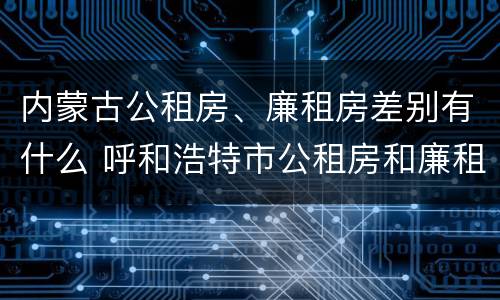 内蒙古公租房、廉租房差别有什么 呼和浩特市公租房和廉租房的区别