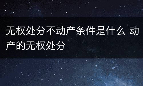 无权处分不动产条件是什么 动产的无权处分