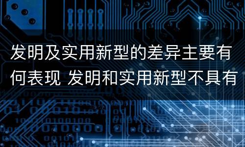 发明及实用新型的差异主要有何表现 发明和实用新型不具有什么特性