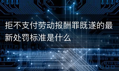 拒不支付劳动报酬罪既遂的最新处罚标准是什么