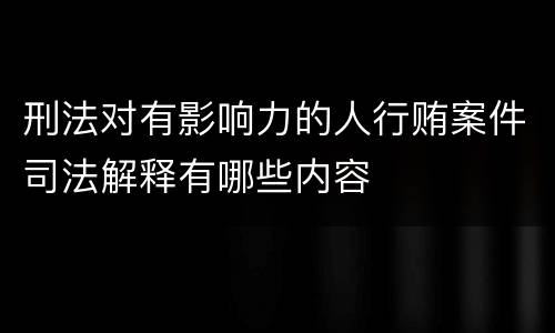 刑法对有影响力的人行贿案件司法解释有哪些内容