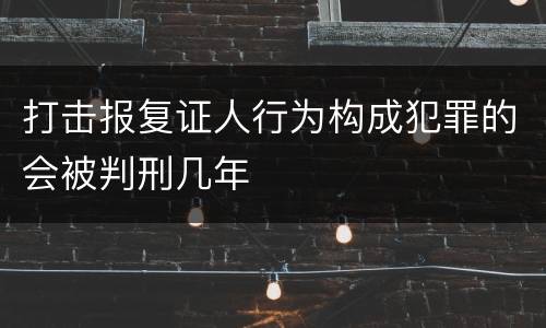 打击报复证人行为构成犯罪的会被判刑几年
