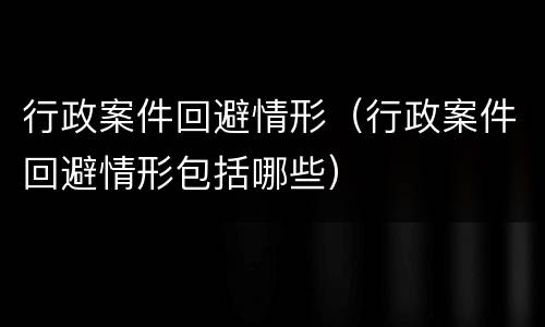 行政案件回避情形（行政案件回避情形包括哪些）