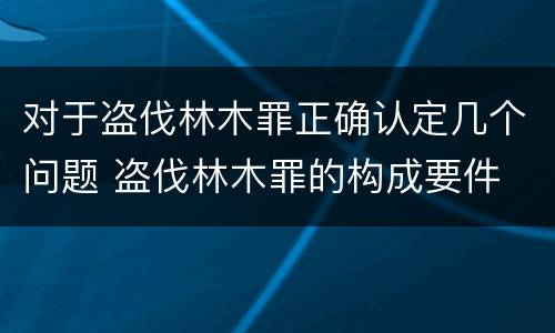 对于盗伐林木罪正确认定几个问题 盗伐林木罪的构成要件