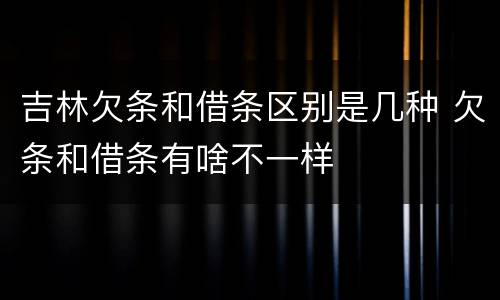 吉林欠条和借条区别是几种 欠条和借条有啥不一样