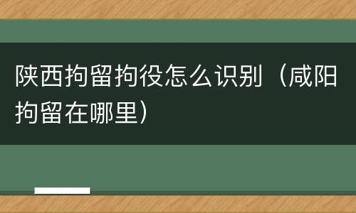 陕西拘留拘役怎么识别（咸阳拘留在哪里）