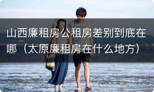 山西廉租房公租房差别到底在哪（太原廉租房在什么地方）