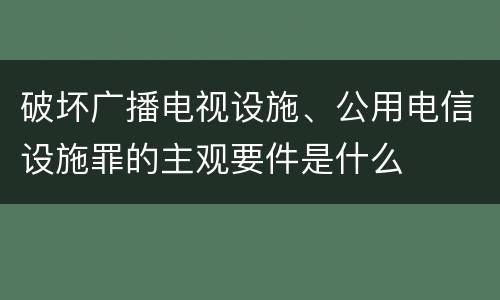 破坏广播电视设施、公用电信设施罪的主观要件是什么