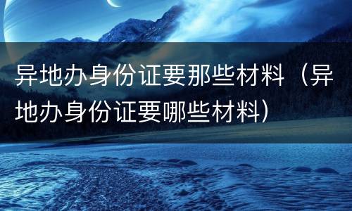 异地办身份证要那些材料（异地办身份证要哪些材料）
