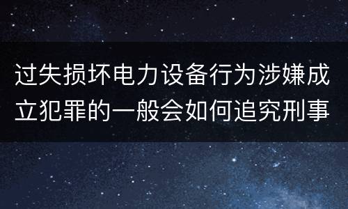 过失损坏电力设备行为涉嫌成立犯罪的一般会如何追究刑事责任