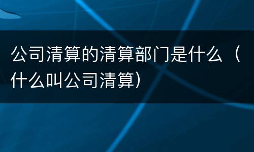 公司清算的清算部门是什么（什么叫公司清算）