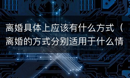离婚具体上应该有什么方式（离婚的方式分别适用于什么情况）
