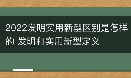 2022发明实用新型区别是怎样的 发明和实用新型定义