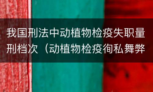 我国刑法中动植物检疫失职量刑档次（动植物检疫徇私舞弊罪是故意犯罪对吗）