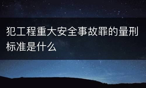 犯工程重大安全事故罪的量刑标准是什么