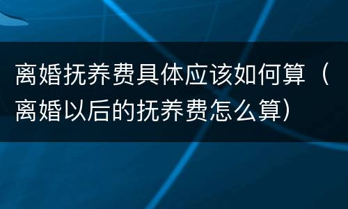 离婚抚养费具体应该如何算（离婚以后的抚养费怎么算）
