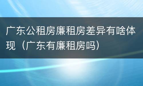 广东公租房廉租房差异有啥体现（广东有廉租房吗）